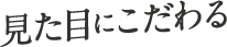 見た目にこだわる